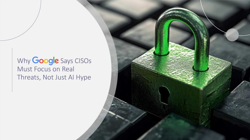 Why Google Says CISOs Must Focus on Real Threats, Not Just AI Hype